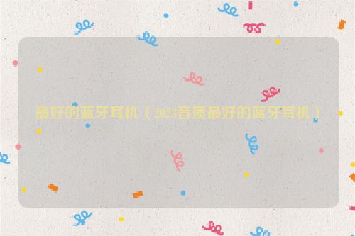 最好的蓝牙耳机（2023音质最好的蓝牙耳机）