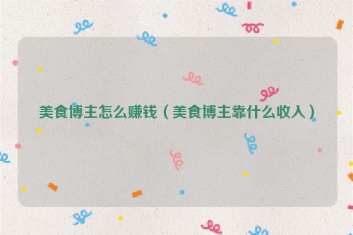 美食博主怎么赚钱（美食博主靠什么收入）
