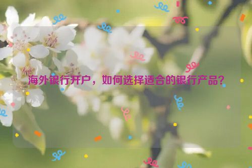海外银行开户，如何选择适合的银行产品？