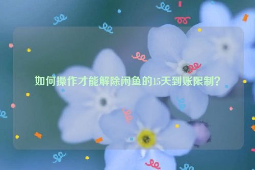 如何操作才能解除闲鱼的15天到账限制？