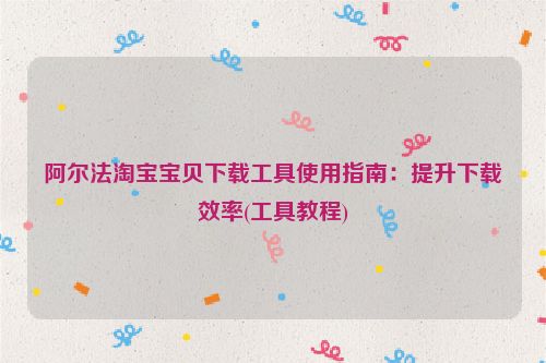 阿尔法淘宝宝贝下载工具使用指南：提升下载效率(工具教程)