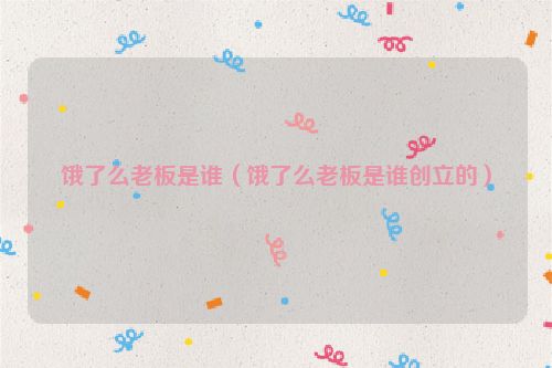 饿了么老板是谁（饿了么老板是谁创立的）