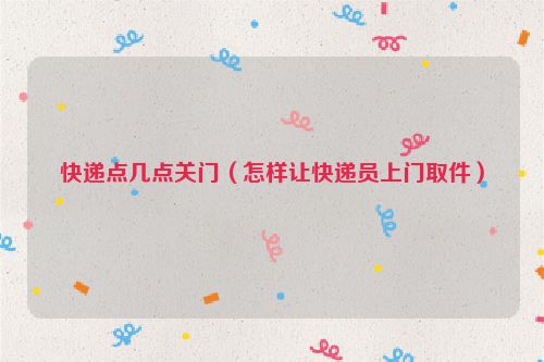 快递点几点关门（怎样让快递员上门取件）