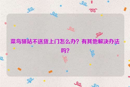 菜鸟驿站不送货上门怎么办？有其他解决办法吗？