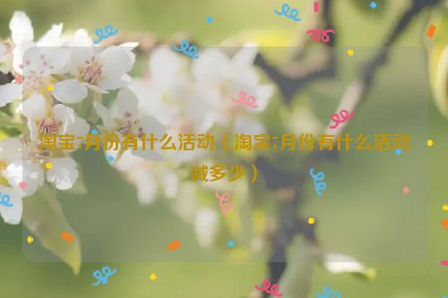 淘宝7月份有什么活动（淘宝7月份有什么活动减多少）