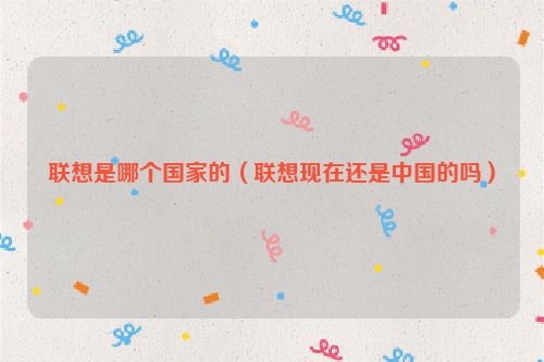 联想是哪个国家的（联想现在还是中国的吗）
