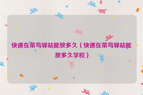 快递在菜鸟驿站能放多久（快递在菜鸟驿站能放多久学校）