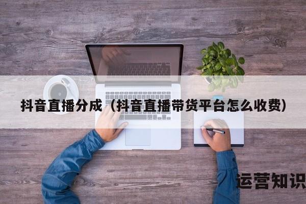 抖音直播分成（抖音直播带货平台怎么收费）