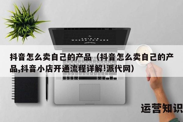 抖音怎么卖自己的产品（抖音怎么卖自己的产品,抖音小店开通流程详解!派代网）