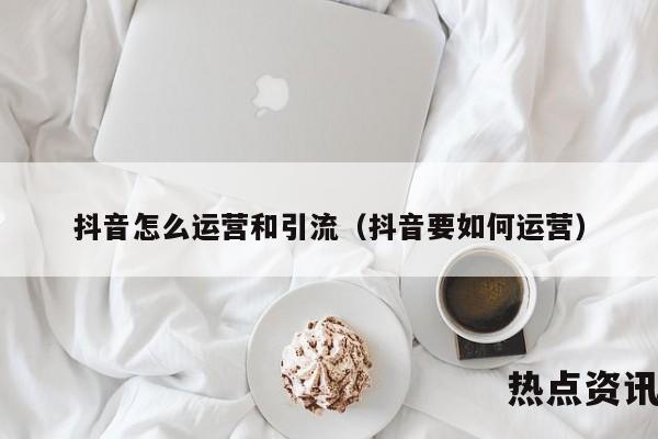 抖音怎么运营和引流（抖音要如何运营）