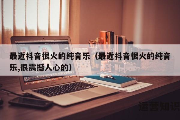 最近抖音很火的纯音乐（最近抖音很火的纯音乐,很震撼人心的）