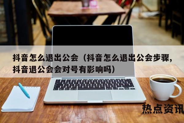 抖音怎么退出公会（抖音怎么退出公会步骤,抖音退公会会对号有影响吗）