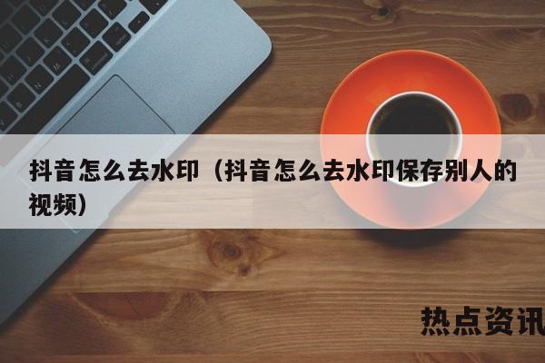 抖音怎么去水印（抖音怎么去水印保存别人的视频）