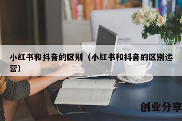 小红书和抖音的区别（小红书和抖音的区别运营）