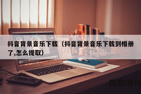 抖音背景音乐下载（抖音背景音乐下载到相册了,怎么提取）
