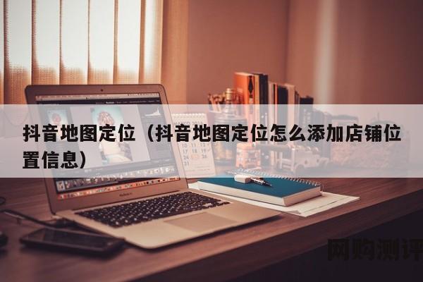 抖音地图定位（抖音地图定位怎么添加店铺位置信息）