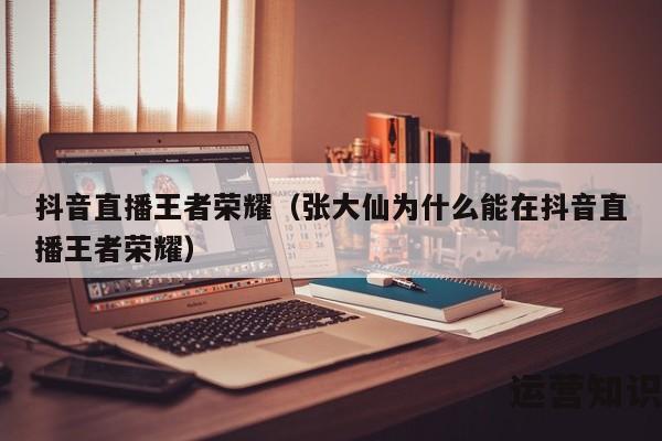 抖音直播王者荣耀（张大仙为什么能在抖音直播王者荣耀）