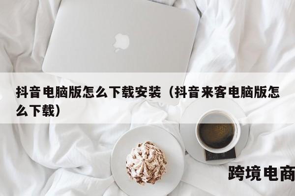 抖音电脑版怎么下载安装（抖音来客电脑版怎么下载）