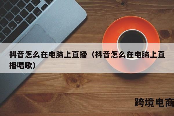 抖音怎么在电脑上直播（抖音怎么在电脑上直播唱歌）