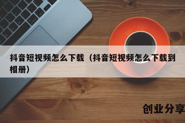 抖音短视频怎么下载（抖音短视频怎么下载到相册）