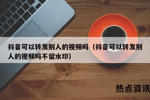 抖音可以转发别人的视频吗（抖音可以转发别人的视频吗不留水印）