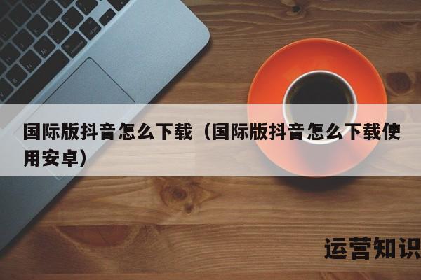 国际版抖音怎么下载（国际版抖音怎么下载使用安卓）