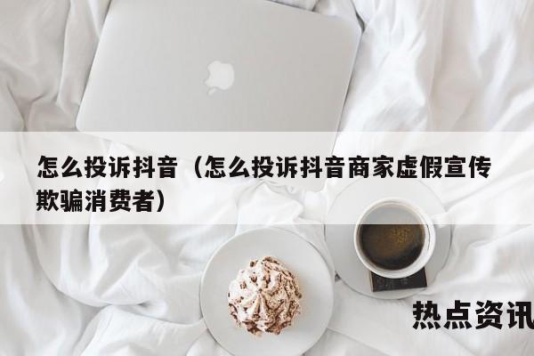 怎么投诉抖音（怎么投诉抖音商家虚假宣传 欺骗消费者）