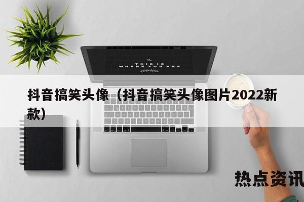 抖音搞笑头像（抖音搞笑头像图片2022新款）