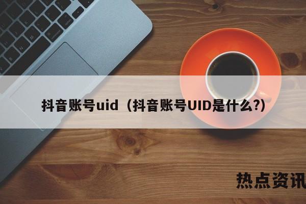 抖音账号uid（抖音账号UID是什么?）