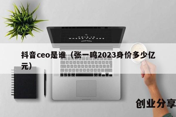 抖音ceo是谁（张一鸣2023身价多少亿元）