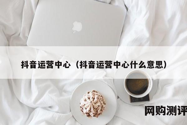 抖音运营中心（抖音运营中心什么意思）