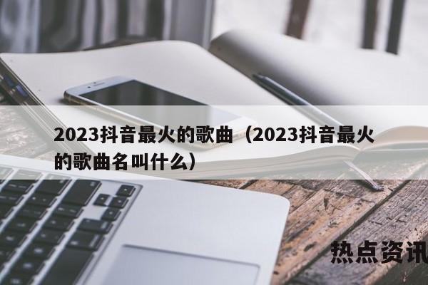 2023抖音最火的歌曲（2023抖音最火的歌曲名叫什么）