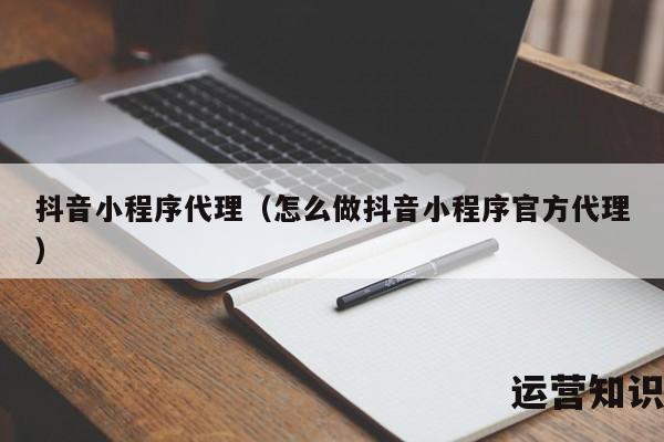 抖音小程序代理（怎么做抖音小程序官方代理）