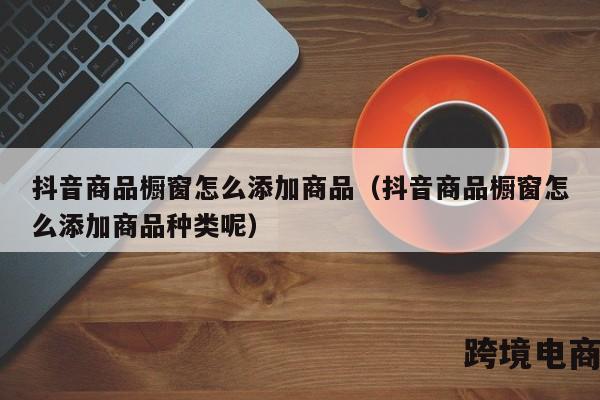 抖音商品橱窗怎么添加商品（抖音商品橱窗怎么添加商品种类呢）