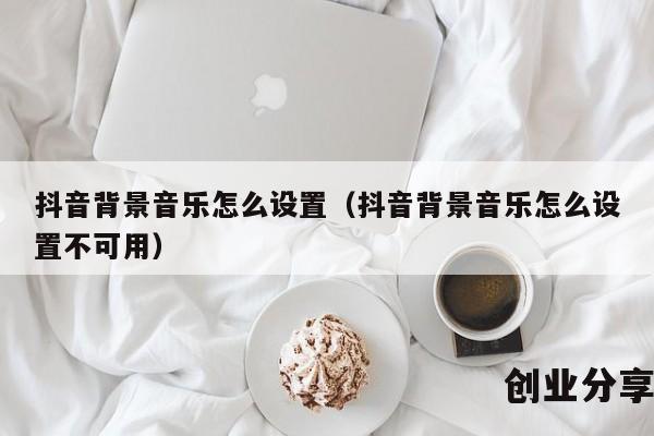 抖音背景音乐怎么设置（抖音背景音乐怎么设置不可用）