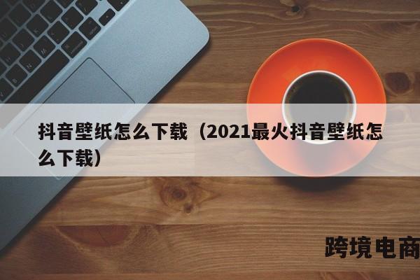 抖音壁纸怎么下载（2021最火抖音壁纸怎么下载）