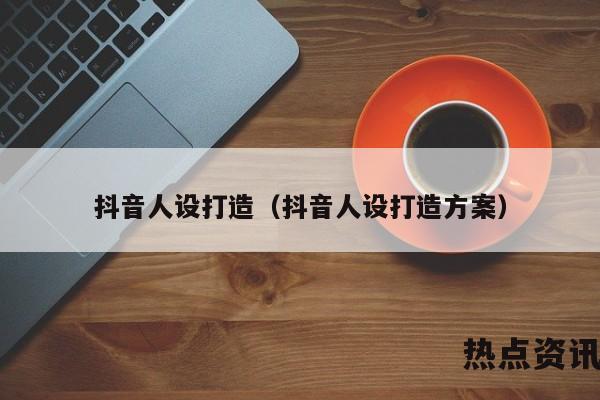 抖音人设打造（抖音人设打造方案）