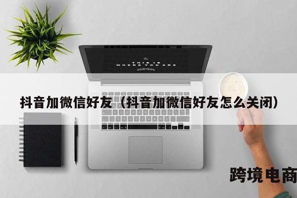 抖音加微信好友（抖音加微信好友怎么关闭）