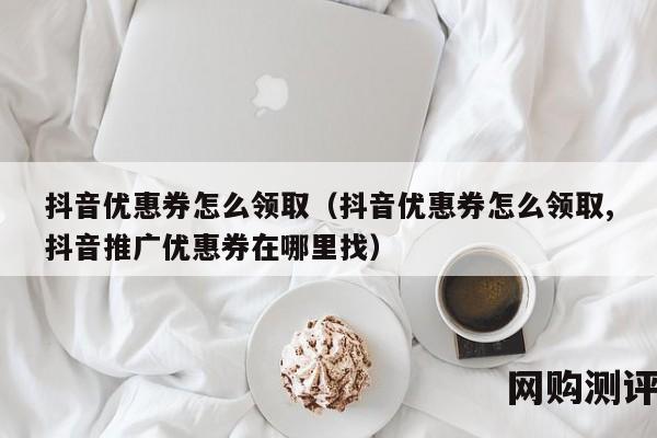 抖音优惠券怎么领取（抖音优惠券怎么领取,抖音推广优惠券在哪里找）