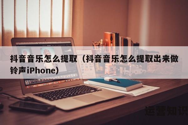 抖音音乐怎么提取（抖音音乐怎么提取出来做铃声iPhone）