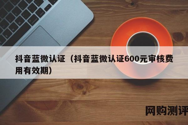 抖音蓝微认证（抖音蓝微认证600元审核费用有效期）