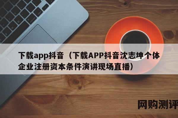 下载app抖音（下载APP抖音沈志坤个体企业注册资本条件演讲现场直播）