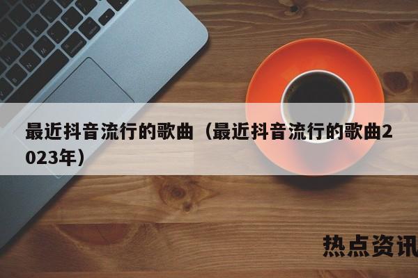 最近抖音流行的歌曲（最近抖音流行的歌曲2023年）