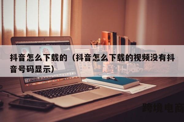 抖音怎么下载的（抖音怎么下载的视频没有抖音号码显示）