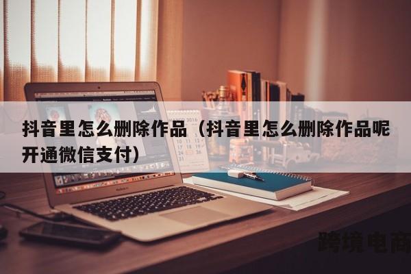 抖音里怎么删除作品（抖音里怎么删除作品呢开通微信支付）