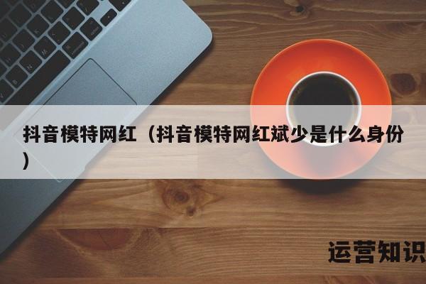 抖音模特网红（抖音模特网红斌少是什么身份）