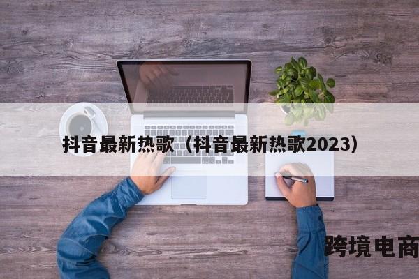 抖音最新热歌（抖音最新热歌2023）