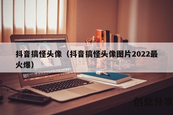 抖音搞怪头像（抖音搞怪头像图片2022最火爆）