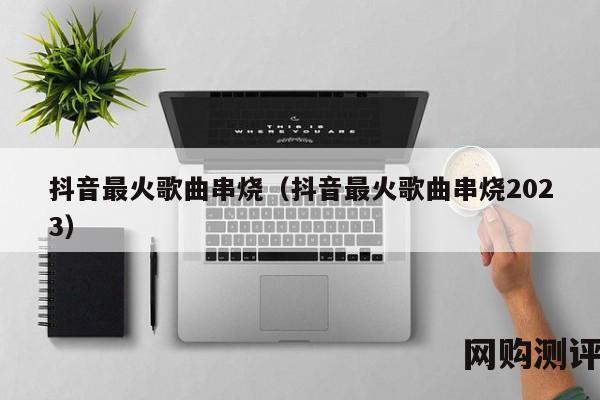抖音最火歌曲串烧（抖音最火歌曲串烧2023）