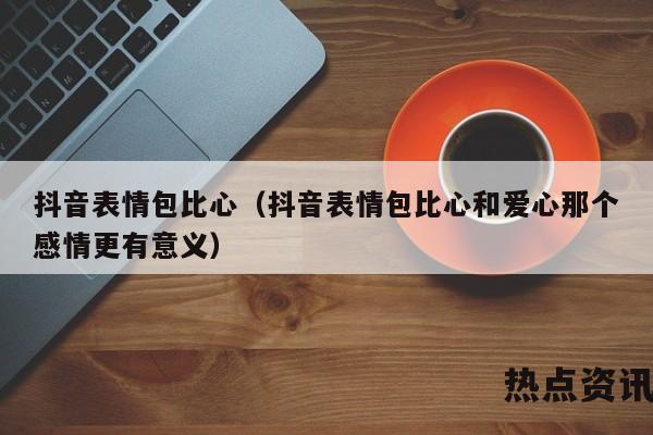 抖音表情包比心（抖音表情包比心和爱心那个感情更有意义）